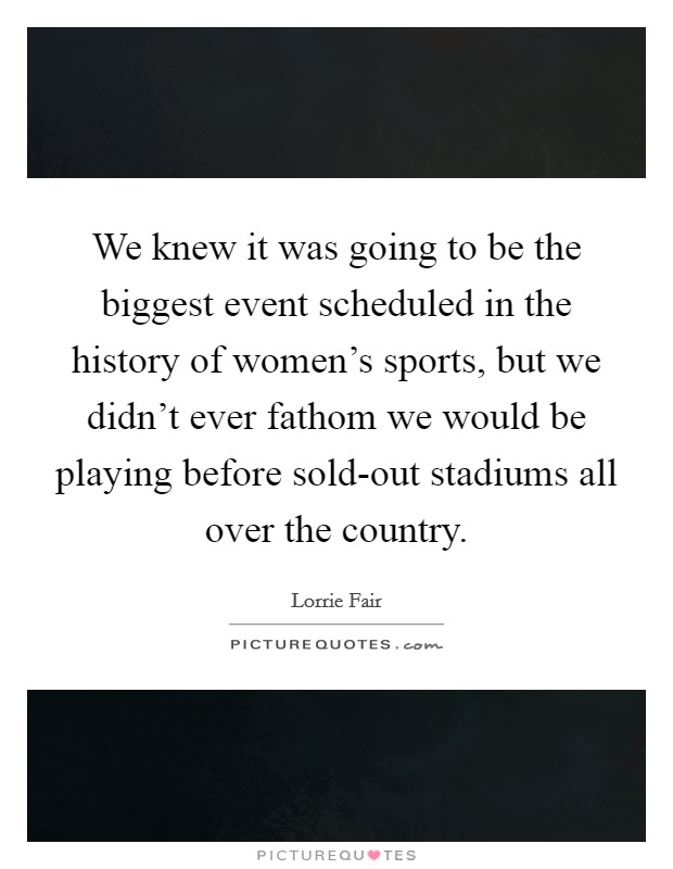 We knew it was going to be the biggest event scheduled in the history of women's sports, but we didn't ever fathom we would be playing before sold-out stadiums all over the country. Picture Quote #1
