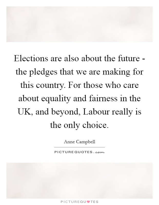 Elections are also about the future - the pledges that we are making for this country. For those who care about equality and fairness in the UK, and beyond, Labour really is the only choice. Picture Quote #1