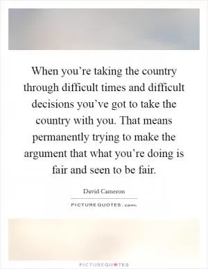 When you’re taking the country through difficult times and difficult decisions you’ve got to take the country with you. That means permanently trying to make the argument that what you’re doing is fair and seen to be fair Picture Quote #1