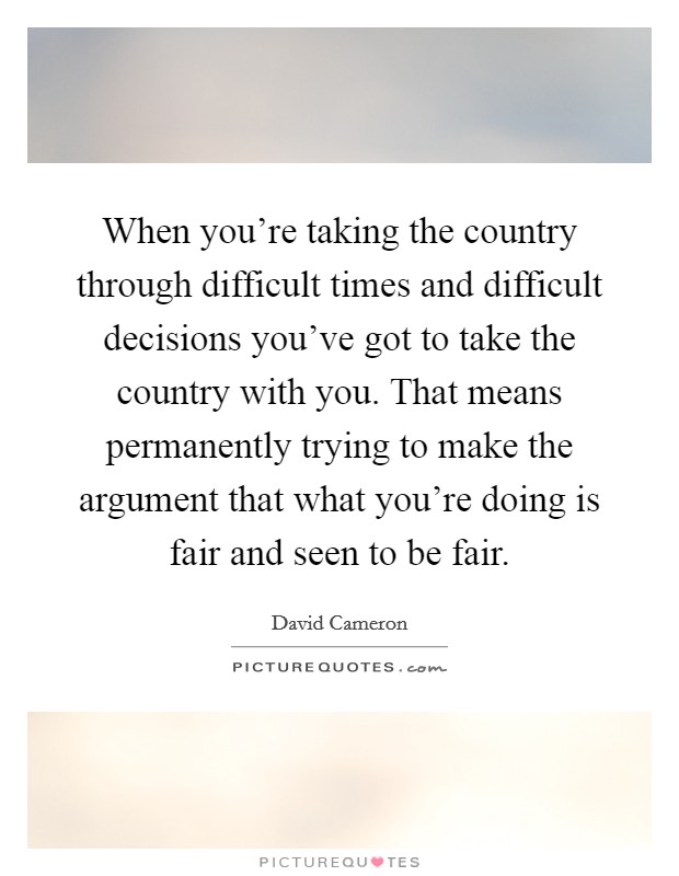 When you're taking the country through difficult times and difficult decisions you've got to take the country with you. That means permanently trying to make the argument that what you're doing is fair and seen to be fair. Picture Quote #1
