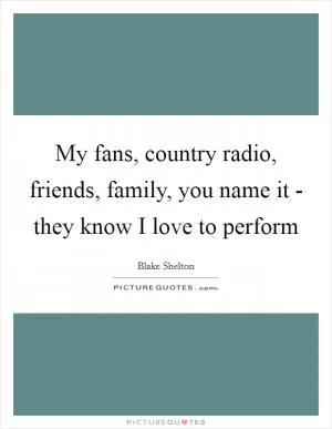 My fans, country radio, friends, family, you name it - they know I love to perform Picture Quote #1