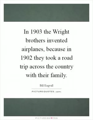 In 1903 the Wright brothers invented airplanes, because in 1902 they took a road trip across the country with their family Picture Quote #1