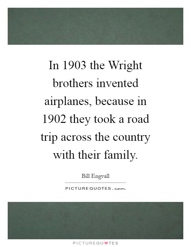 In 1903 the Wright brothers invented airplanes, because in 1902 they took a road trip across the country with their family. Picture Quote #1