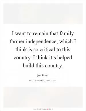 I want to remain that family farmer independence, which I think is so critical to this country. I think it’s helped build this country Picture Quote #1
