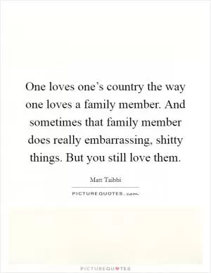 One loves one’s country the way one loves a family member. And sometimes that family member does really embarrassing, shitty things. But you still love them Picture Quote #1