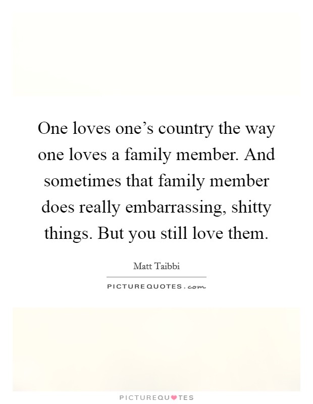 One loves one's country the way one loves a family member. And sometimes that family member does really embarrassing, shitty things. But you still love them. Picture Quote #1