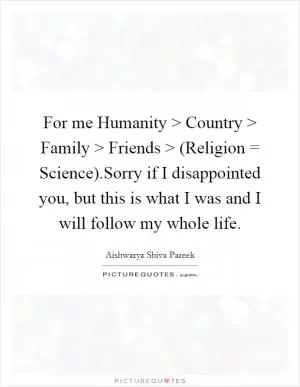 For me Humanity > Country > Family > Friends > (Religion = Science).Sorry if I disappointed you, but this is what I was and I will follow my whole life Picture Quote #1
