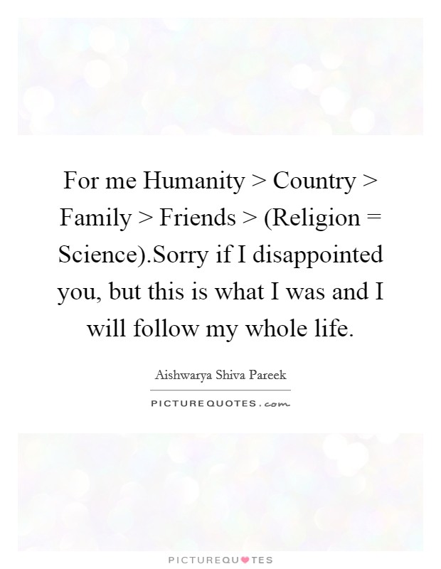 For me Humanity > Country > Family > Friends > (Religion = Science).Sorry if I disappointed you, but this is what I was and I will follow my whole life. Picture Quote #1