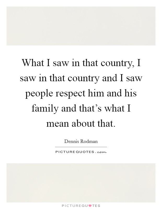 What I saw in that country, I saw in that country and I saw people respect him and his family and that's what I mean about that. Picture Quote #1