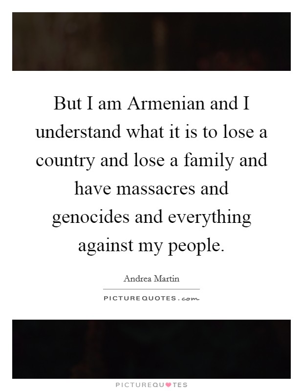 But I am Armenian and I understand what it is to lose a country and lose a family and have massacres and genocides and everything against my people. Picture Quote #1
