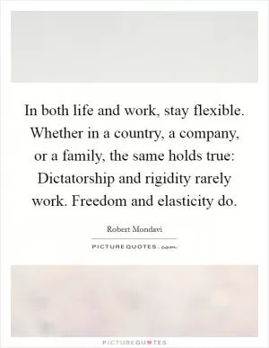 In both life and work, stay flexible. Whether in a country, a company, or a family, the same holds true: Dictatorship and rigidity rarely work. Freedom and elasticity do Picture Quote #1