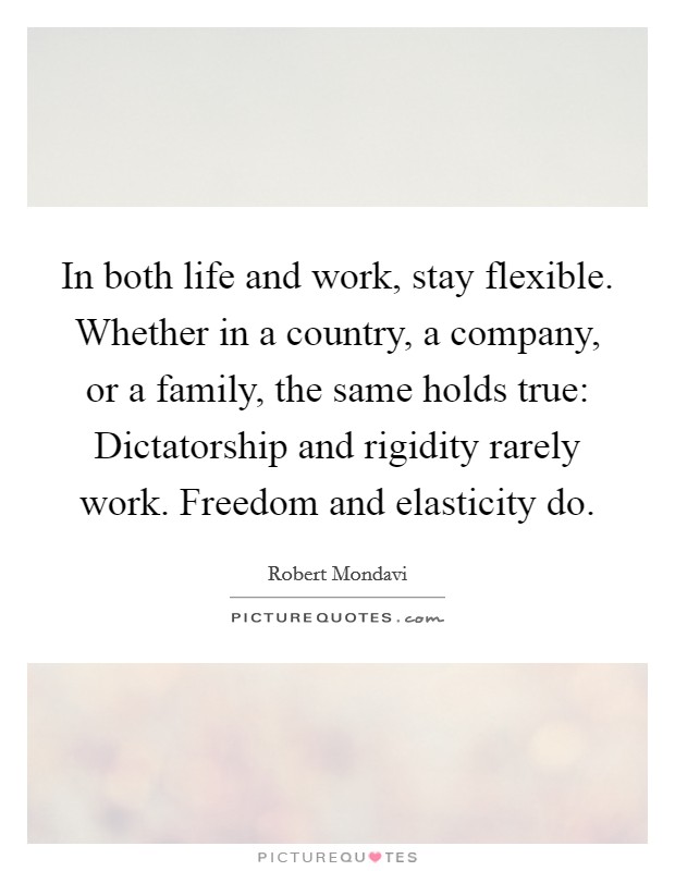 In both life and work, stay flexible. Whether in a country, a company, or a family, the same holds true: Dictatorship and rigidity rarely work. Freedom and elasticity do. Picture Quote #1