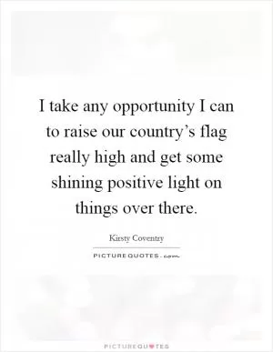 I take any opportunity I can to raise our country’s flag really high and get some shining positive light on things over there Picture Quote #1