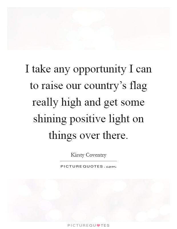 I take any opportunity I can to raise our country's flag really high and get some shining positive light on things over there. Picture Quote #1