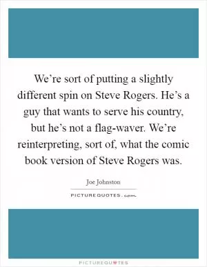 We’re sort of putting a slightly different spin on Steve Rogers. He’s a guy that wants to serve his country, but he’s not a flag-waver. We’re reinterpreting, sort of, what the comic book version of Steve Rogers was Picture Quote #1