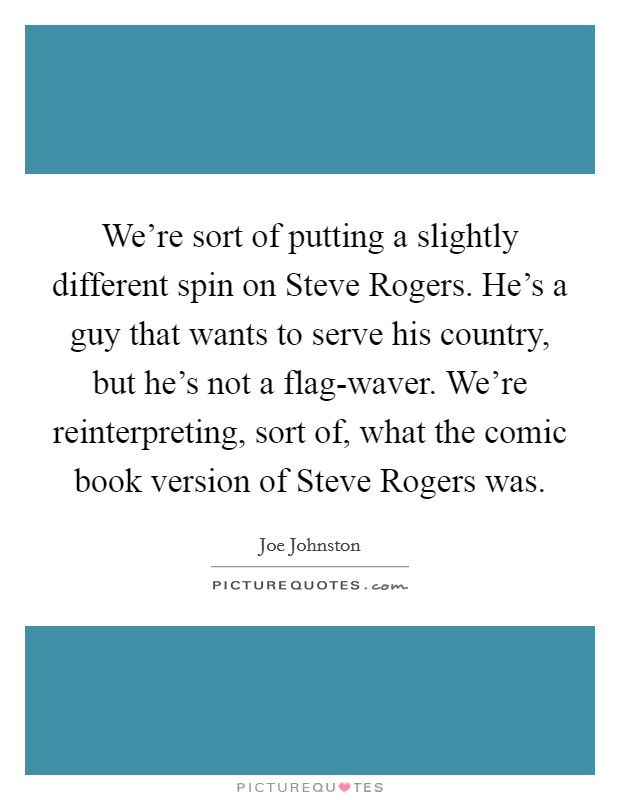 We're sort of putting a slightly different spin on Steve Rogers. He's a guy that wants to serve his country, but he's not a flag-waver. We're reinterpreting, sort of, what the comic book version of Steve Rogers was. Picture Quote #1
