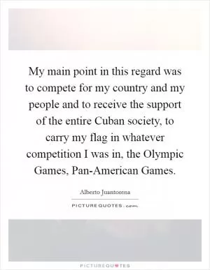 My main point in this regard was to compete for my country and my people and to receive the support of the entire Cuban society, to carry my flag in whatever competition I was in, the Olympic Games, Pan-American Games Picture Quote #1