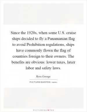 Since the 1920s, when some U.S. cruise ships decided to fly a Panamanian flag to avoid Prohibition regulations, ships have commonly flown the flag of countries foreign to their owners. The benefits are obvious: lower taxes, laxer labor and safety laws Picture Quote #1