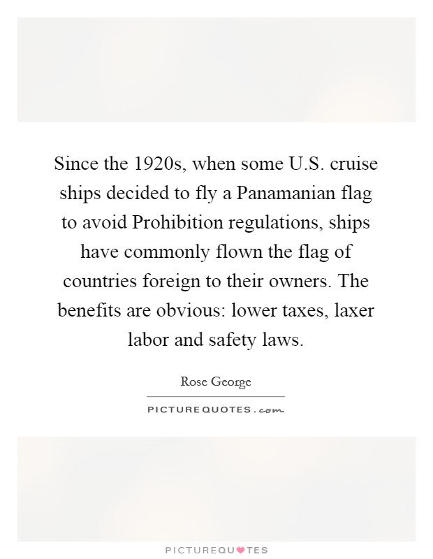 Since the 1920s, when some U.S. cruise ships decided to fly a Panamanian flag to avoid Prohibition regulations, ships have commonly flown the flag of countries foreign to their owners. The benefits are obvious: lower taxes, laxer labor and safety laws. Picture Quote #1