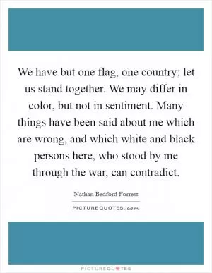 We have but one flag, one country; let us stand together. We may differ in color, but not in sentiment. Many things have been said about me which are wrong, and which white and black persons here, who stood by me through the war, can contradict Picture Quote #1