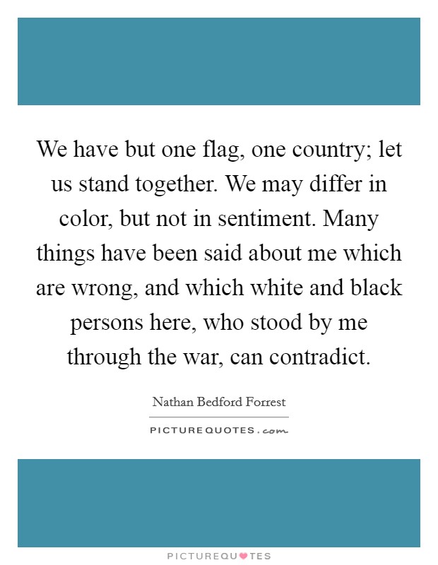 We have but one flag, one country; let us stand together. We may differ in color, but not in sentiment. Many things have been said about me which are wrong, and which white and black persons here, who stood by me through the war, can contradict. Picture Quote #1