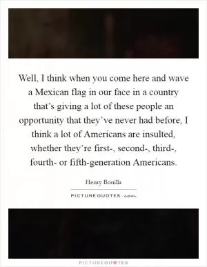 Well, I think when you come here and wave a Mexican flag in our face in a country that’s giving a lot of these people an opportunity that they’ve never had before, I think a lot of Americans are insulted, whether they’re first-, second-, third-, fourth- or fifth-generation Americans Picture Quote #1