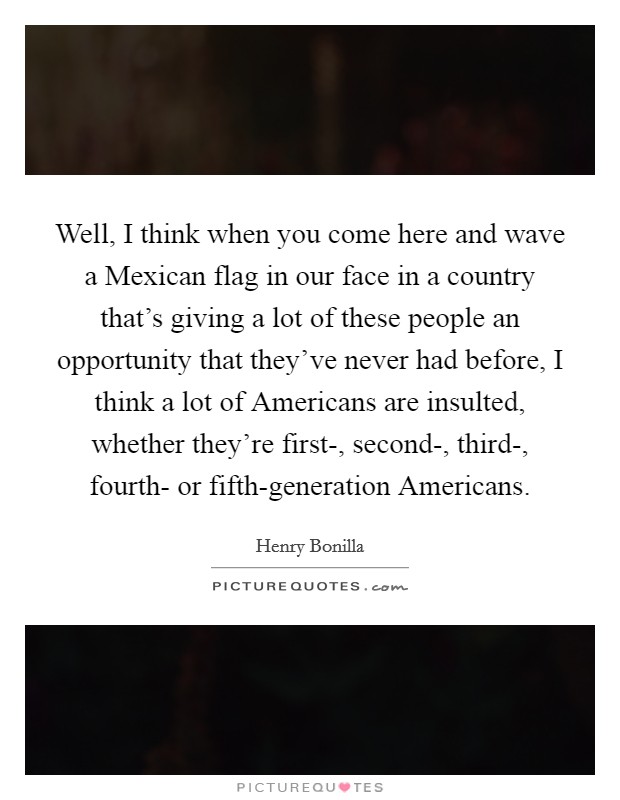 Well, I think when you come here and wave a Mexican flag in our face in a country that's giving a lot of these people an opportunity that they've never had before, I think a lot of Americans are insulted, whether they're first-, second-, third-, fourth- or fifth-generation Americans. Picture Quote #1