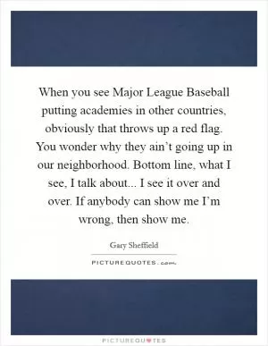 When you see Major League Baseball putting academies in other countries, obviously that throws up a red flag. You wonder why they ain’t going up in our neighborhood. Bottom line, what I see, I talk about... I see it over and over. If anybody can show me I’m wrong, then show me Picture Quote #1
