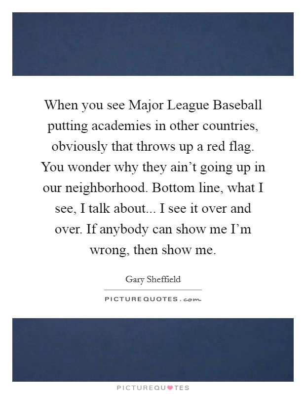 When you see Major League Baseball putting academies in other countries, obviously that throws up a red flag. You wonder why they ain't going up in our neighborhood. Bottom line, what I see, I talk about... I see it over and over. If anybody can show me I'm wrong, then show me. Picture Quote #1
