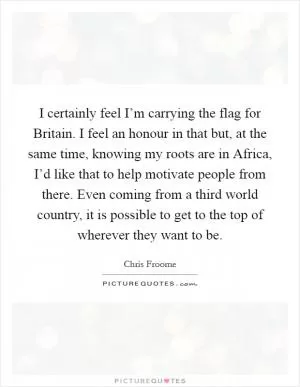 I certainly feel I’m carrying the flag for Britain. I feel an honour in that but, at the same time, knowing my roots are in Africa, I’d like that to help motivate people from there. Even coming from a third world country, it is possible to get to the top of wherever they want to be Picture Quote #1