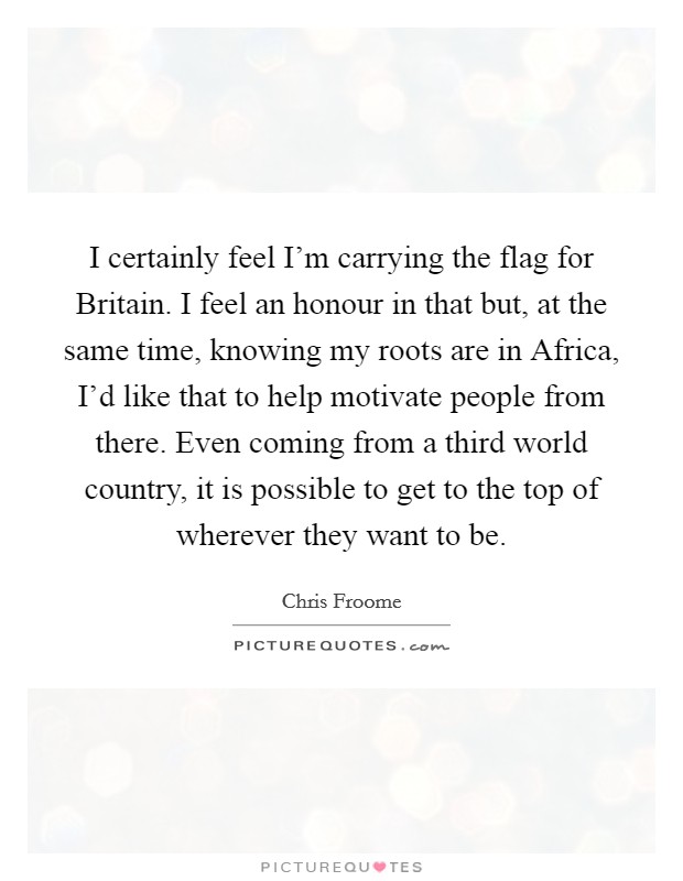 I certainly feel I'm carrying the flag for Britain. I feel an honour in that but, at the same time, knowing my roots are in Africa, I'd like that to help motivate people from there. Even coming from a third world country, it is possible to get to the top of wherever they want to be. Picture Quote #1