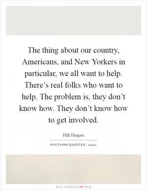 The thing about our country, Americans, and New Yorkers in particular, we all want to help. There’s real folks who want to help. The problem is, they don’t know how. They don’t know how to get involved Picture Quote #1