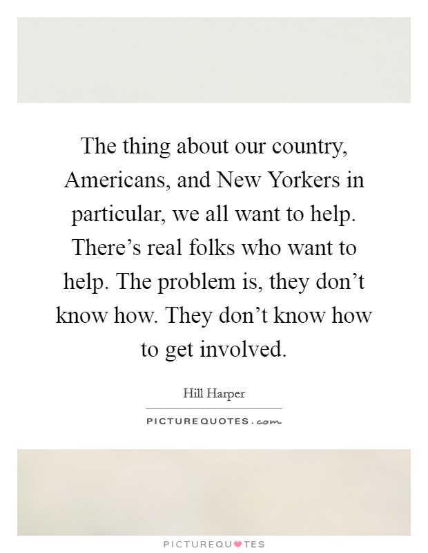 The thing about our country, Americans, and New Yorkers in particular, we all want to help. There's real folks who want to help. The problem is, they don't know how. They don't know how to get involved. Picture Quote #1