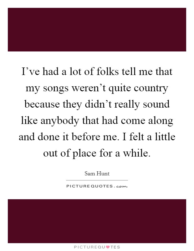 I've had a lot of folks tell me that my songs weren't quite country because they didn't really sound like anybody that had come along and done it before me. I felt a little out of place for a while. Picture Quote #1