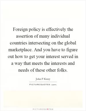 Foreign policy is effectively the assertion of many individual countries intersecting on the global marketplace. And you have to figure out how to get your interest served in a way that meets the interests and needs of these other folks Picture Quote #1