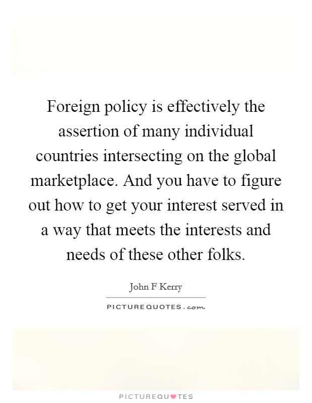 Foreign policy is effectively the assertion of many individual countries intersecting on the global marketplace. And you have to figure out how to get your interest served in a way that meets the interests and needs of these other folks. Picture Quote #1