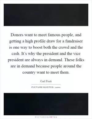 Donors want to meet famous people, and getting a high profile draw for a fundraiser is one way to boost both the crowd and the cash. It’s why the president and the vice president are always in demand. These folks are in demand because people around the country want to meet them Picture Quote #1