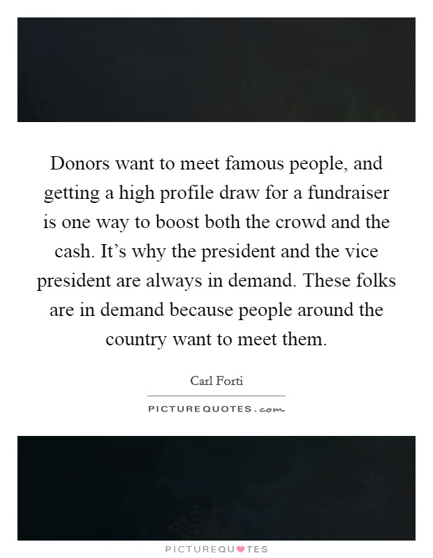 Donors want to meet famous people, and getting a high profile draw for a fundraiser is one way to boost both the crowd and the cash. It's why the president and the vice president are always in demand. These folks are in demand because people around the country want to meet them. Picture Quote #1