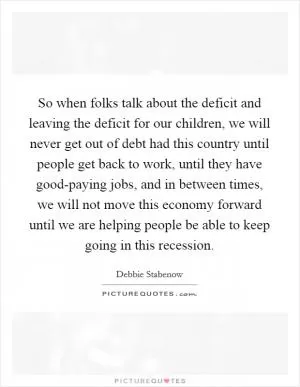 So when folks talk about the deficit and leaving the deficit for our children, we will never get out of debt had this country until people get back to work, until they have good-paying jobs, and in between times, we will not move this economy forward until we are helping people be able to keep going in this recession Picture Quote #1