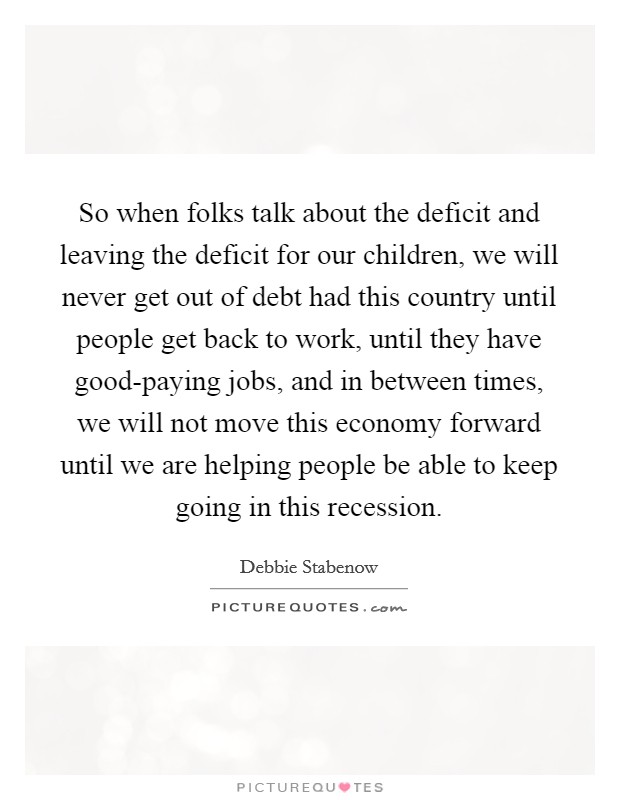 So when folks talk about the deficit and leaving the deficit for our children, we will never get out of debt had this country until people get back to work, until they have good-paying jobs, and in between times, we will not move this economy forward until we are helping people be able to keep going in this recession. Picture Quote #1