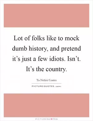 Lot of folks like to mock dumb history, and pretend it’s just a few idiots. Isn’t. It’s the country Picture Quote #1
