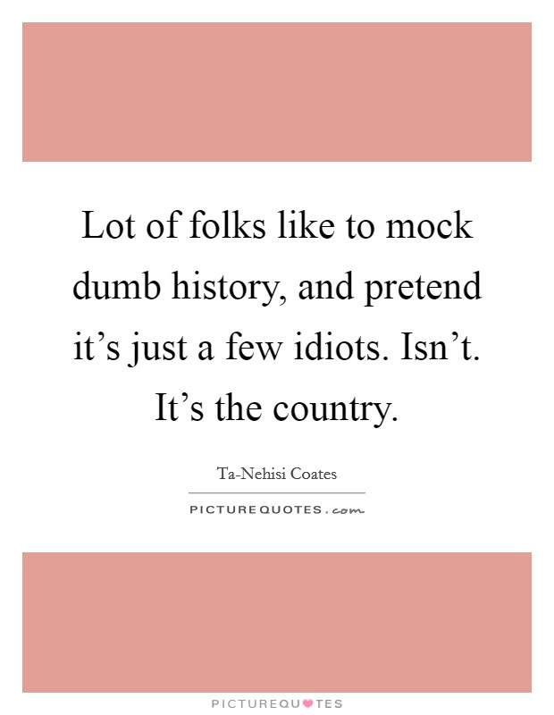 Lot of folks like to mock dumb history, and pretend it's just a few idiots. Isn't. It's the country. Picture Quote #1