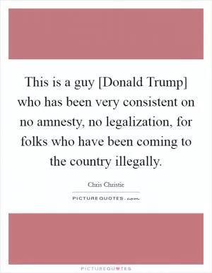 This is a guy [Donald Trump] who has been very consistent on no amnesty, no legalization, for folks who have been coming to the country illegally Picture Quote #1