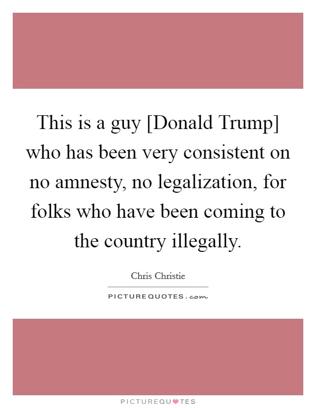 This is a guy [Donald Trump] who has been very consistent on no amnesty, no legalization, for folks who have been coming to the country illegally. Picture Quote #1