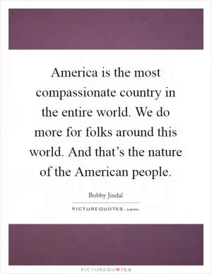 America is the most compassionate country in the entire world. We do more for folks around this world. And that’s the nature of the American people Picture Quote #1