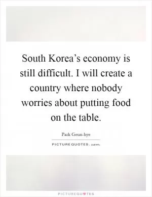 South Korea’s economy is still difficult. I will create a country where nobody worries about putting food on the table Picture Quote #1