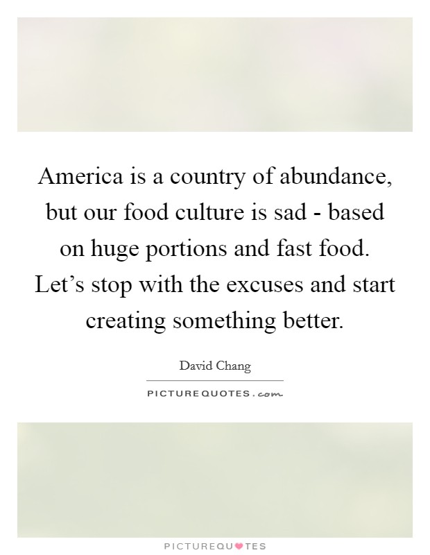 America is a country of abundance, but our food culture is sad - based on huge portions and fast food. Let's stop with the excuses and start creating something better. Picture Quote #1