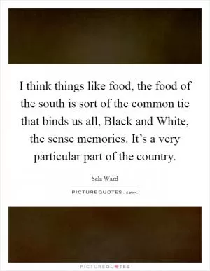 I think things like food, the food of the south is sort of the common tie that binds us all, Black and White, the sense memories. It’s a very particular part of the country Picture Quote #1