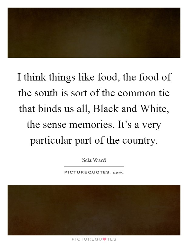 I think things like food, the food of the south is sort of the common tie that binds us all, Black and White, the sense memories. It's a very particular part of the country. Picture Quote #1