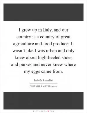 I grew up in Italy, and our country is a country of great agriculture and food produce. It wasn’t like I was urban and only knew about high-heeled shoes and purses and never knew where my eggs came from Picture Quote #1